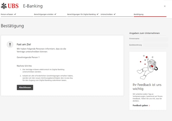 "Fast am Ziel", "Wir haben folgende Personen informiert, dass sie die Verträge unterschreiben können", "Liste mit den Namen der Personen", "Nächste Schritte", "1. die Verträge müssen elektronisch im Digital Banking unterzeichnet werden", " 2. Sobald wir alle erforderlichen Genehmigungen erhalten haben, werden wir den neuen Zeichnungsberechtigten den Access Key für den Zugang zum Digital Banking zukommen lassen", "Abschliessen"